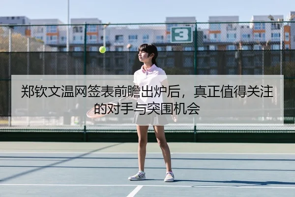 郑钦文温网签表前瞻出炉后，真正值得关注的对手与突围机会